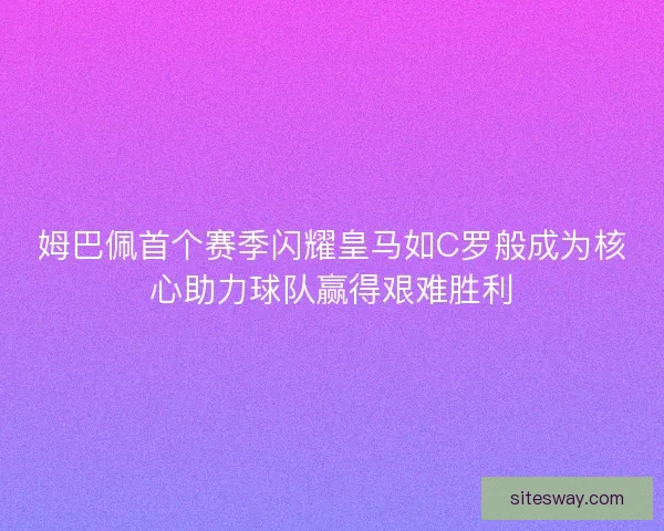 姆巴佩首个赛季闪耀皇马如C罗般成为核心助力球队赢得艰难胜利 姆巴佩首个赛季闪耀皇马如C罗般成为核心助力球队赢得艰难胜利