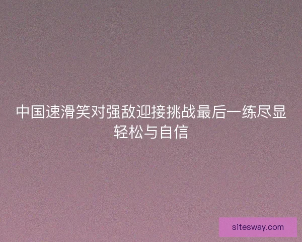 中国速滑笑对强敌迎接挑战最后一练尽显轻松与自信 中国速滑笑对强敌迎接挑战最后一练尽显轻松与自信